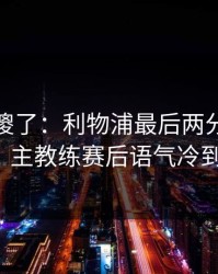 球迷看傻了：利物浦最后两分钟连犯错，主教练赛后语气冷到冰！