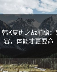 消息称：韩K复仇之战前瞻：别只看阵容，体能才更要命