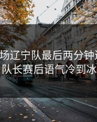 凌晨这场辽宁队最后两分钟连犯错，队长赛后语气冷到冰