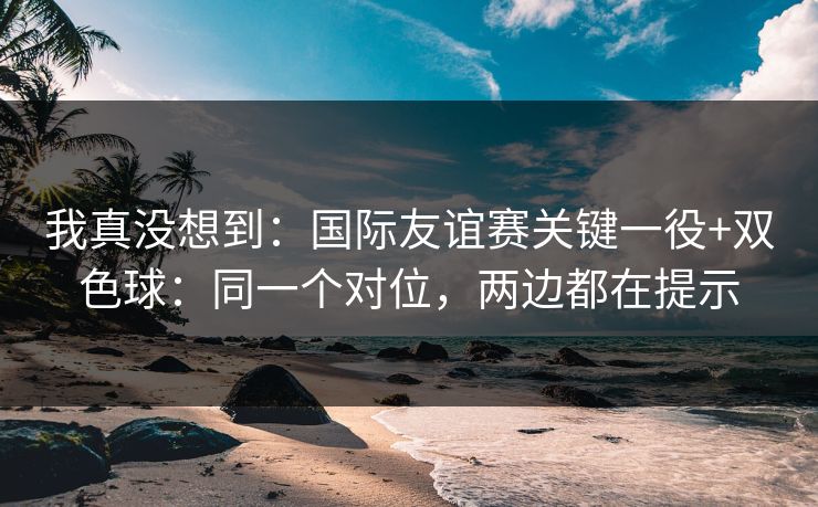 我真没想到：国际友谊赛关键一役+双色球：同一个对位，两边都在提示
