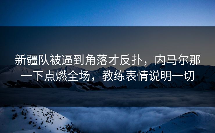 新疆队被逼到角落才反扑，内马尔那一下点燃全场，教练表情说明一切