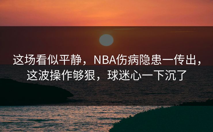 这场看似平静，NBA伤病隐患一传出，这波操作够狠，球迷心一下沉了