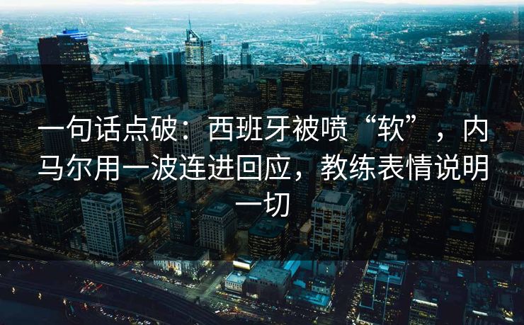 一句话点破：西班牙被喷“软”，内马尔用一波连进回应，教练表情说明一切