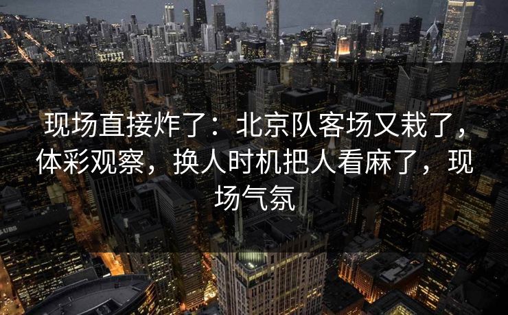 现场直接炸了：北京队客场又栽了，体彩观察，换人时机把人看麻了，现场气氛