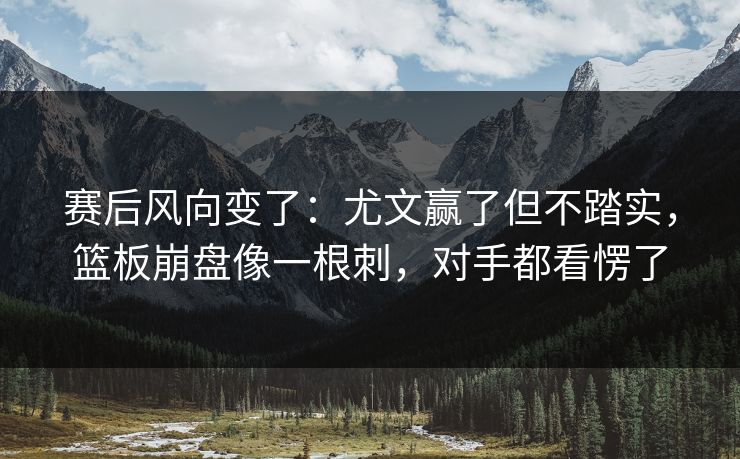 赛后风向变了：尤文赢了但不踏实，篮板崩盘像一根刺，对手都看愣了