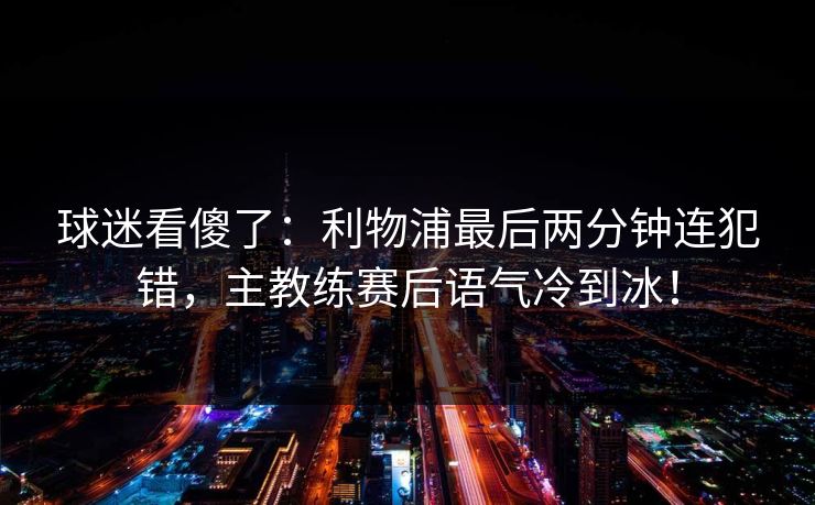 球迷看傻了：利物浦最后两分钟连犯错，主教练赛后语气冷到冰！