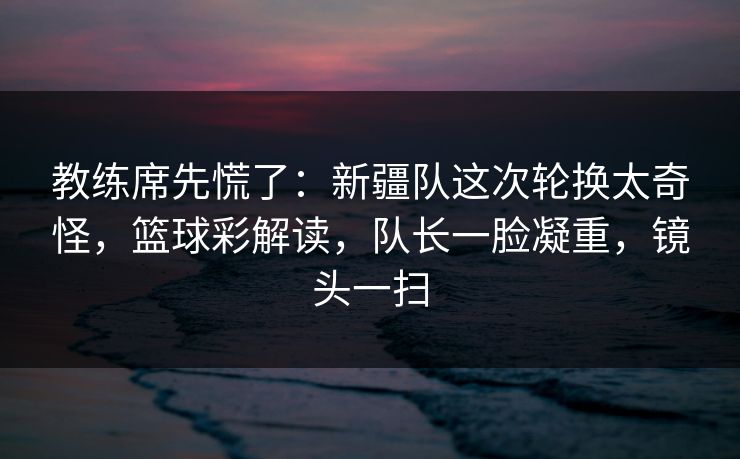 教练席先慌了：新疆队这次轮换太奇怪，篮球彩解读，队长一脸凝重，镜头一扫