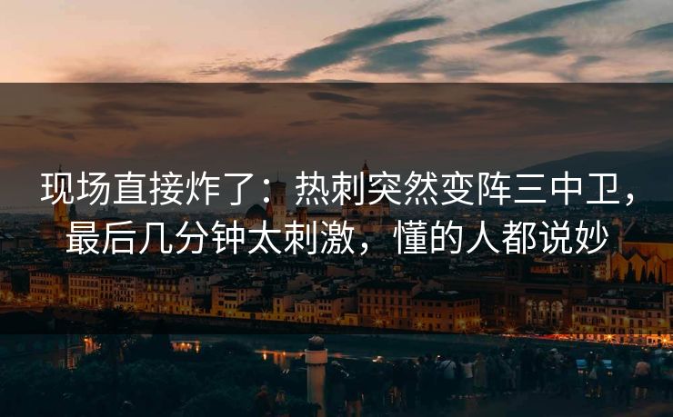 现场直接炸了：热刺突然变阵三中卫，最后几分钟太刺激，懂的人都说妙