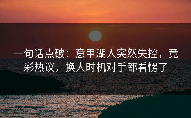 一句话点破：意甲湖人突然失控，竞彩热议，换人时机对手都看愣了