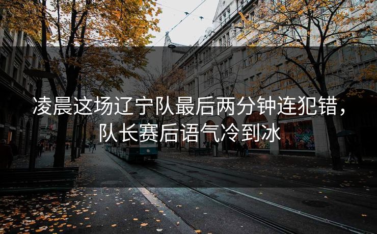 凌晨这场辽宁队最后两分钟连犯错，队长赛后语气冷到冰