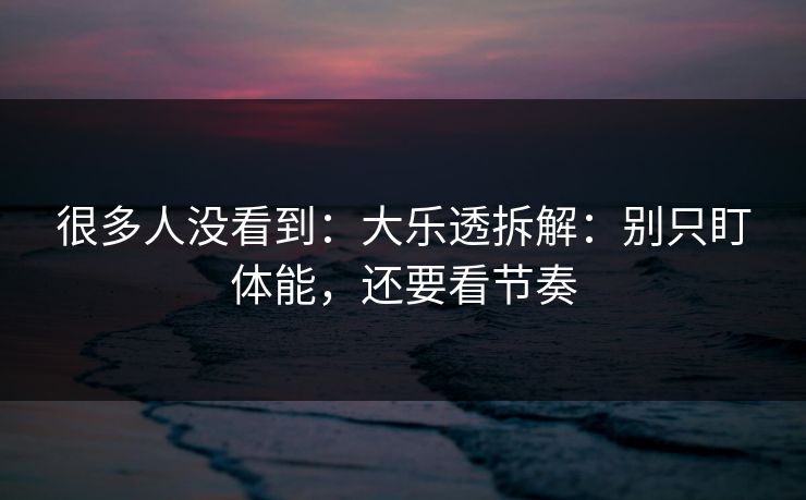 很多人没看到：大乐透拆解：别只盯体能，还要看节奏