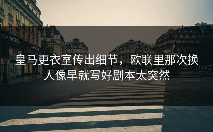 皇马更衣室传出细节，欧联里那次换人像早就写好剧本太突然