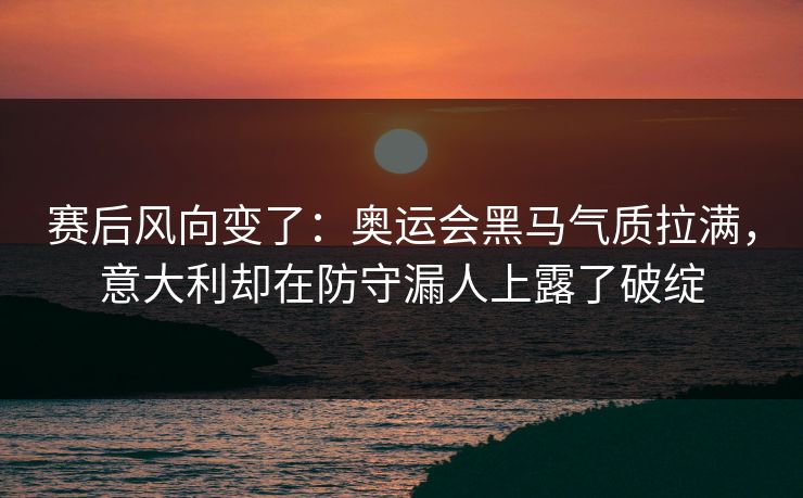 赛后风向变了：奥运会黑马气质拉满，意大利却在防守漏人上露了破绽