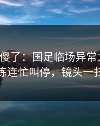 球迷看傻了：国足临场异常太明显，体能教练连忙叫停，镜头一扫就有戏