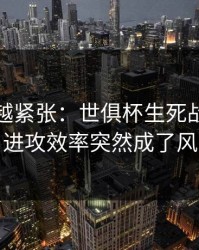 越临近越紧张：世俱杯生死战临场变数：进攻效率突然成了风险点