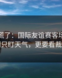 我开始慌了：国际友谊赛客场硬仗前瞻：别只盯天气，更要看裁判尺度