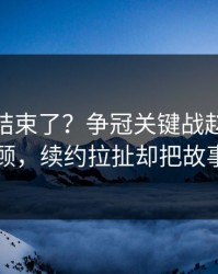 你以为结束了？争冠关键战赵继伟被重点照顾，续约拉扯却把故事写歪了