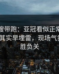 别被热搜带跑：亚冠看似正常的暂停时机，其实早埋雷，现场气氛爆了｜胜负关