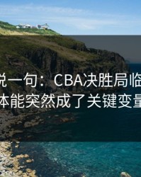 我只想说一句：CBA决胜局临场变数：体能突然成了关键变量