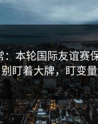 有点反常：本轮国际友谊赛保级大战，别盯着大牌，盯变量