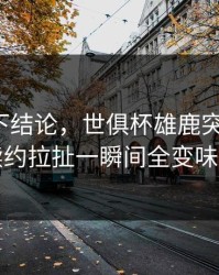 别急着下结论，世俱杯雄鹿突然失控，续约拉扯一瞬间全变味了