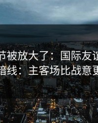 有个细节被放大了：国际友谊赛半决赛的暗线：主客场比战意更致命