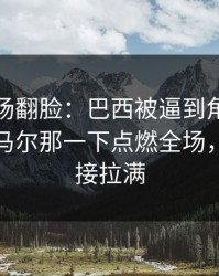 有人当场翻脸：巴西被逼到角落才反扑，内马尔那一下点燃全场，反差直接拉满