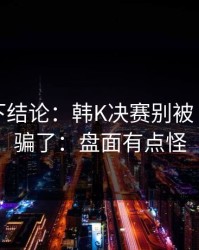 别急着下结论：韩K决赛别被“稳”字骗了：盘面有点怪