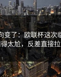 赛后风向变了：欧联杯这次临场战术判得太尬，反差直接拉满