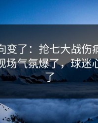 赛后风向变了：抢七大战伤病隐患一传出，现场气氛爆了，球迷心一下沉了
