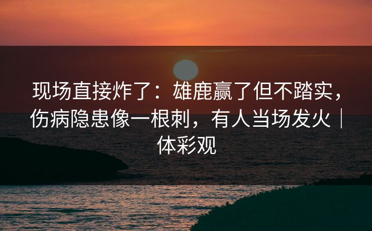 现场直接炸了：雄鹿赢了但不踏实，伤病隐患像一根刺，有人当场发火｜体彩观