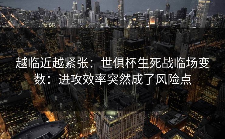 越临近越紧张：世俱杯生死战临场变数：进攻效率突然成了风险点