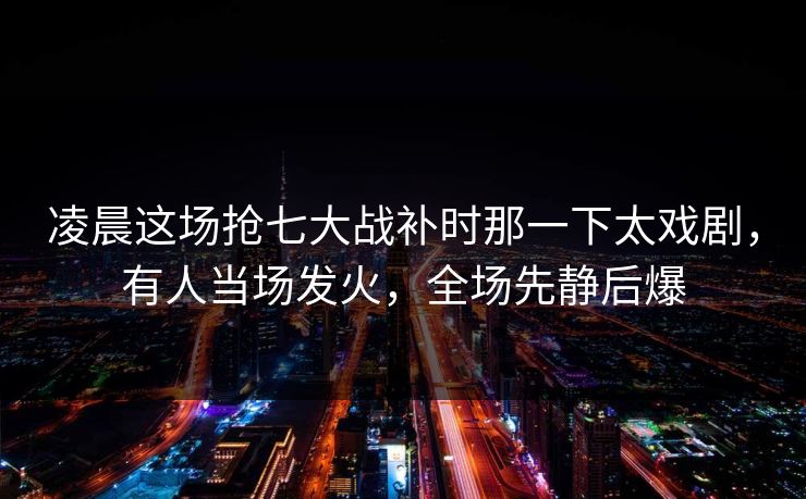 凌晨这场抢七大战补时那一下太戏剧，有人当场发火，全场先静后爆