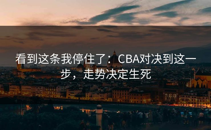 看到这条我停住了：CBA对决到这一步，走势决定生死