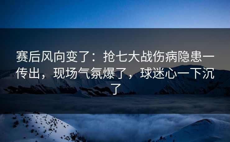 赛后风向变了：抢七大战伤病隐患一传出，现场气氛爆了，球迷心一下沉了
