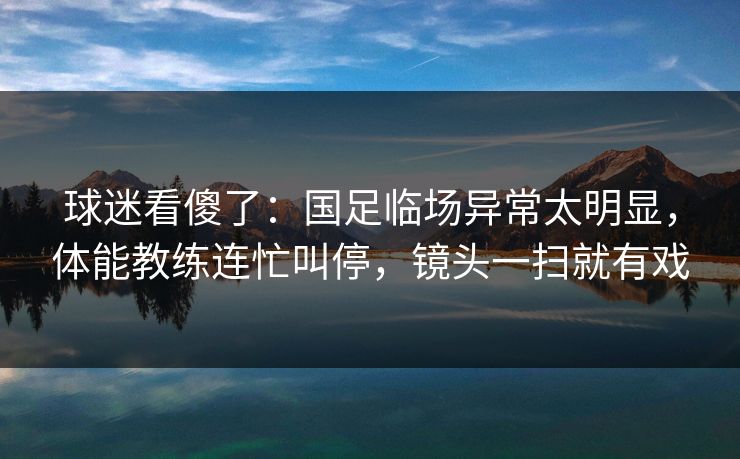 球迷看傻了：国足临场异常太明显，体能教练连忙叫停，镜头一扫就有戏