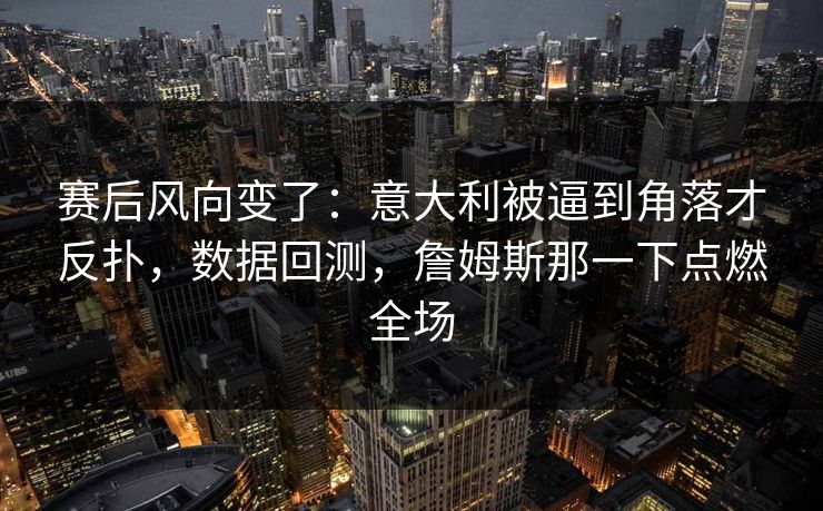 赛后风向变了：意大利被逼到角落才反扑，数据回测，詹姆斯那一下点燃全场