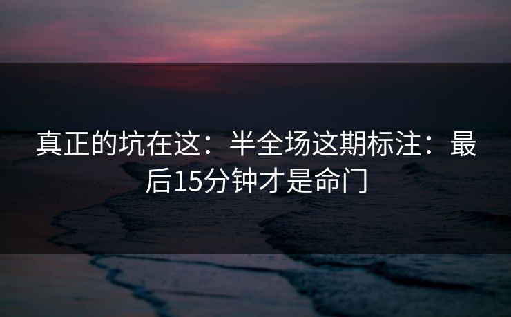 真正的坑在这：半全场这期标注：最后15分钟才是命门