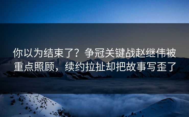 你以为结束了？争冠关键战赵继伟被重点照顾，续约拉扯却把故事写歪了