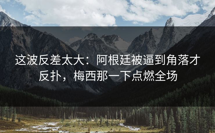 这波反差太大：阿根廷被逼到角落才反扑，梅西那一下点燃全场