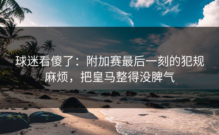 球迷看傻了：附加赛最后一刻的犯规麻烦，把皇马整得没脾气