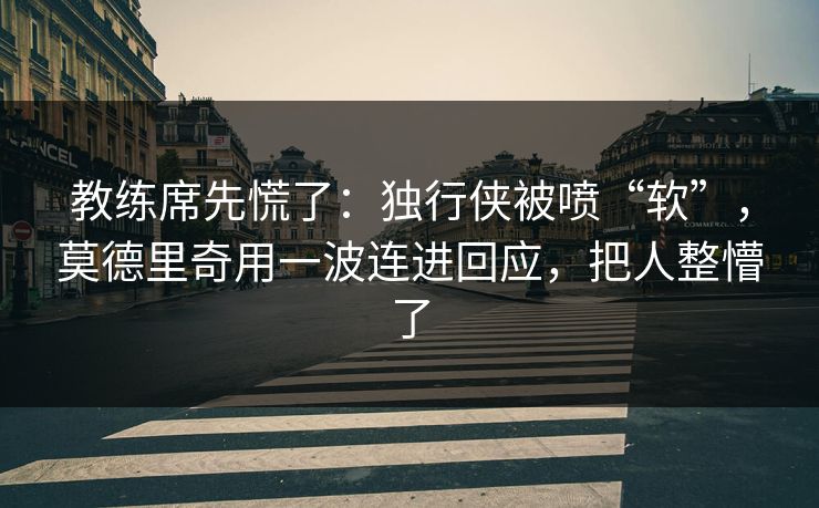 教练席先慌了：独行侠被喷“软”，莫德里奇用一波连进回应，把人整懵了