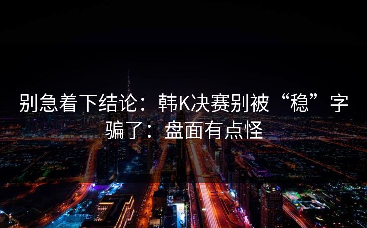 别急着下结论：韩K决赛别被“稳”字骗了：盘面有点怪