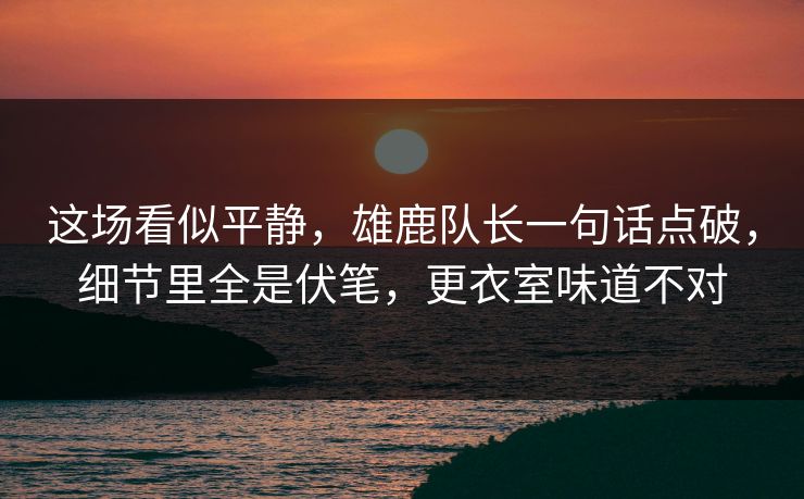 这场看似平静，雄鹿队长一句话点破，细节里全是伏笔，更衣室味道不对