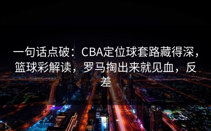 一句话点破：CBA定位球套路藏得深，篮球彩解读，罗马掏出来就见血，反差