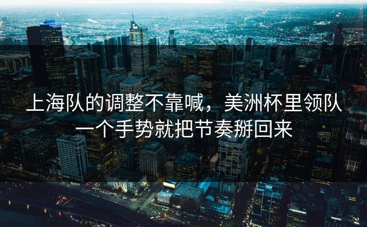 上海队的调整不靠喊，美洲杯里领队一个手势就把节奏掰回来