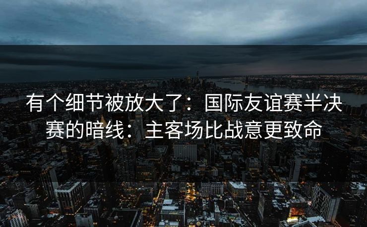 有个细节被放大了：国际友谊赛半决赛的暗线：主客场比战意更致命