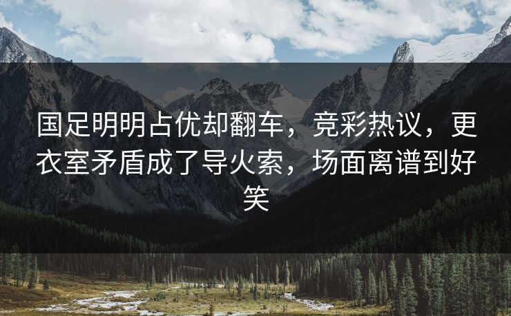 国足明明占优却翻车，竞彩热议，更衣室矛盾成了导火索，场面离谱到好笑
