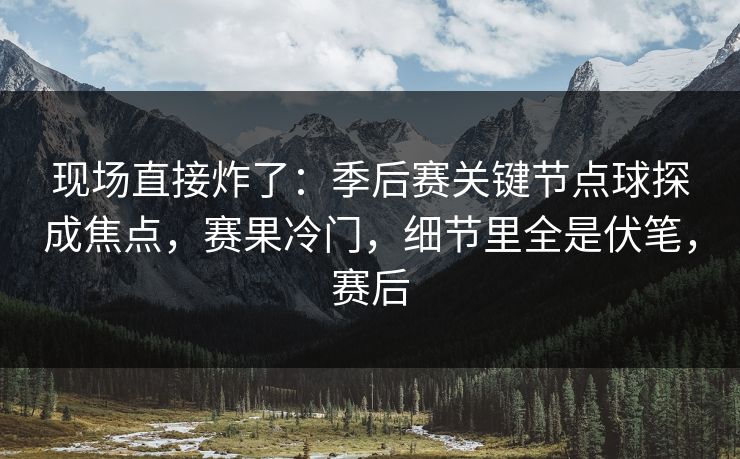 现场直接炸了：季后赛关键节点球探成焦点，赛果冷门，细节里全是伏笔，赛后