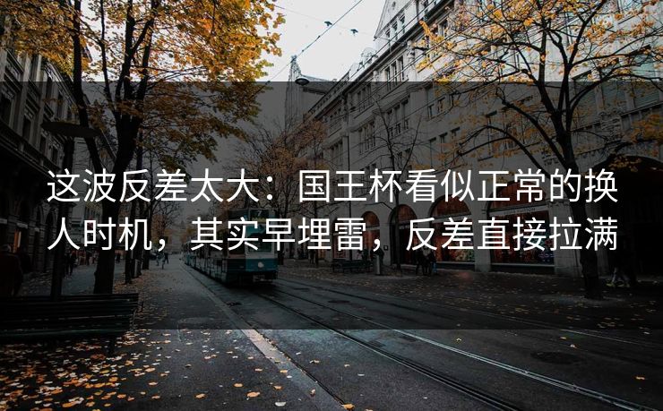 这波反差太大：国王杯看似正常的换人时机，其实早埋雷，反差直接拉满
